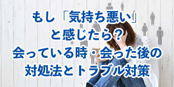 もし「気持ち悪い」と感じたら?会っている時・会った後の対処法とトラブル対策